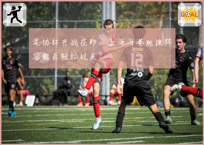 足协杯开战在即,上海海港轮换阵容能否轻松过关?