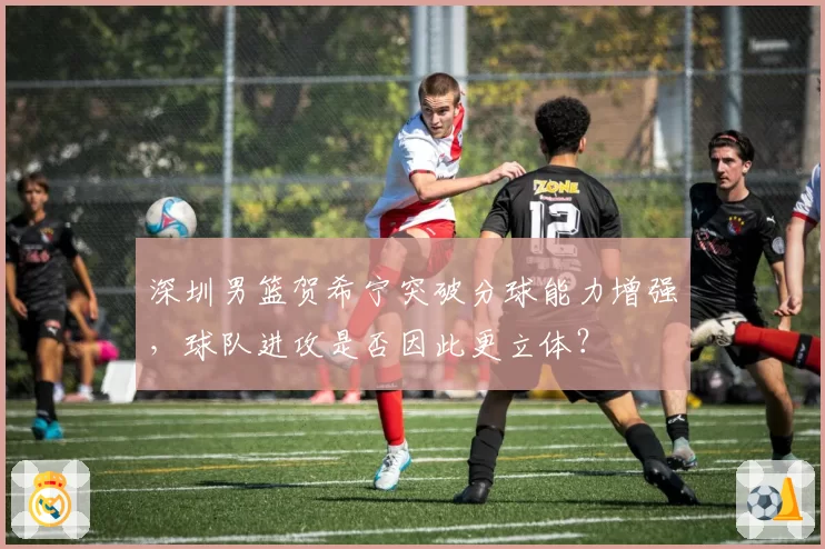 深圳男篮贺希宁突破分球能力增强，球队进攻是否因此更立体？