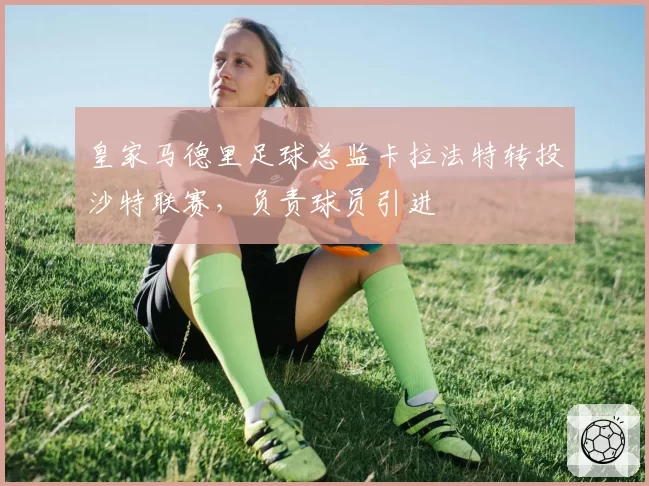 皇家马德里足球总监卡拉法特转投沙特联赛，负责球员引进