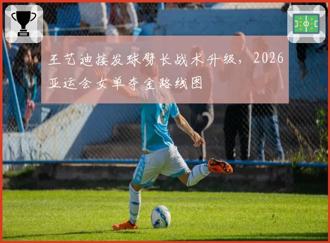 王艺迪接发球劈长战术升级，2026亚运会女单夺金路线图