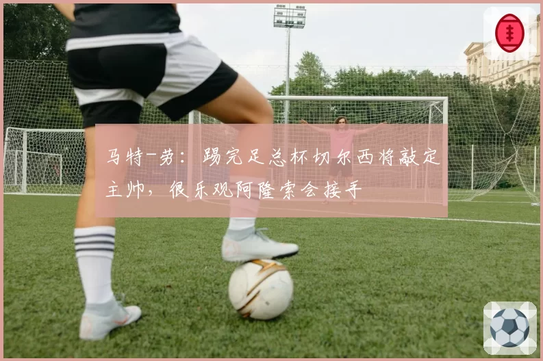 马特-劳：踢完足总杯切尔西将敲定主帅，很乐观阿隆索会接手