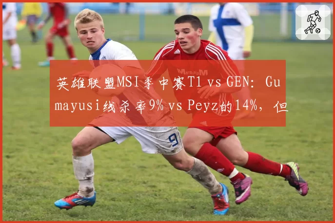 英雄联盟MSI季中赛T1 vs GEN：Gumayusi线杀率9% vs Peyz的14%，但团战输出占比高出5%