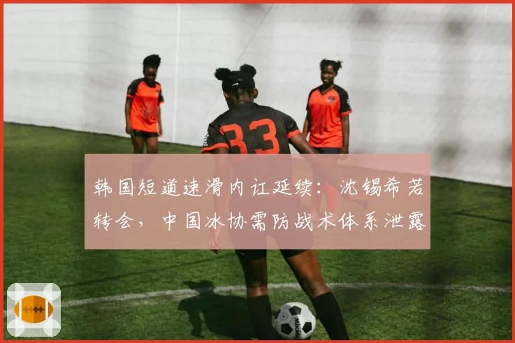 韩国短道速滑内讧延续：沈锡希若转会，中国冰协需防战术体系泄露