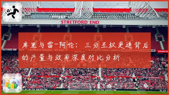 库里与雷-阿伦:三分王权更迭背后的产量与效率深度对比分析