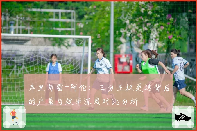 库里与雷-阿伦:三分王权更迭背后的产量与效率深度对比分析