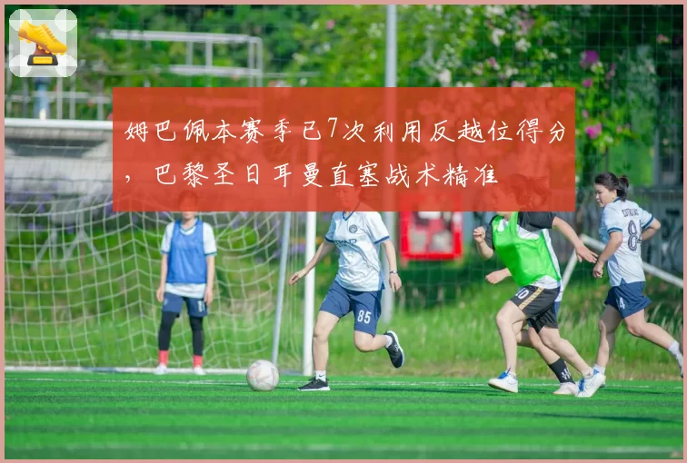 姆巴佩本赛季已7次利用反越位得分,巴黎圣日耳曼直塞战术精准