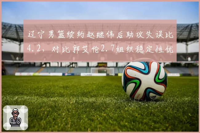 辽宁男篮续约赵继伟后助攻失误比4.2，对比郭艾伦2.7组织稳定性优势明显