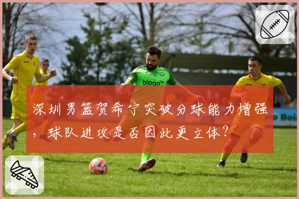深圳男篮贺希宁突破分球能力增强，球队进攻是否因此更立体？