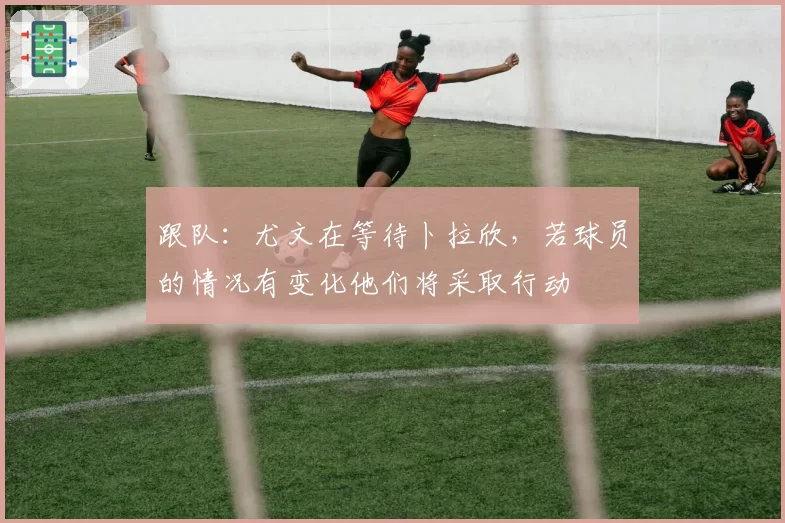 跟队：尤文在等待卜拉欣，若球员的情况有变化他们将采取行动