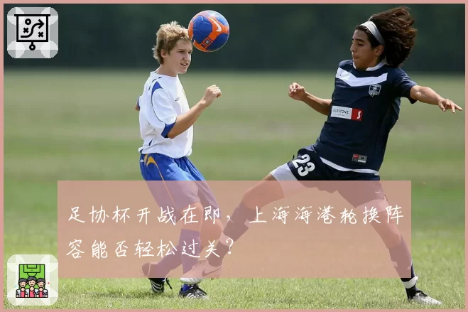 足协杯开战在即,上海海港轮换阵容能否轻松过关?