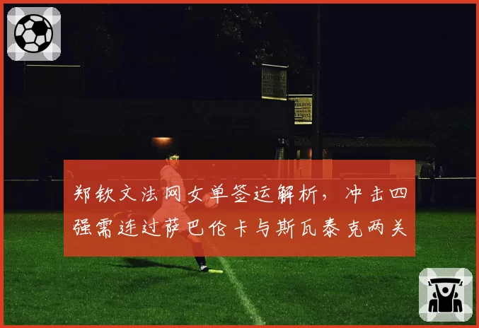 郑钦文法网女单签运解析,冲击四强需连过萨巴伦卡与斯瓦泰克两关