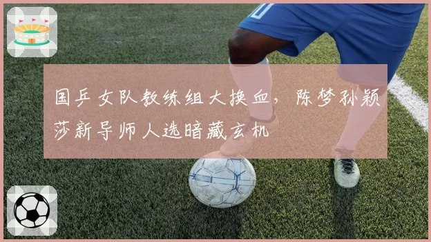 国乒女队教练组大换血,陈梦孙颖莎新导师人选暗藏玄机