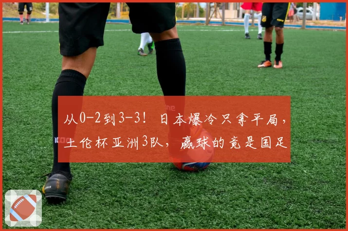 从0-2到3-3！日本爆冷只拿平局，土伦杯亚洲3队，赢球的竟是国足