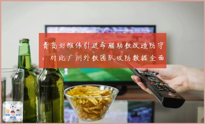 青岛刘维伟引进希腊助教改造防守,对比广州外教团队攻防数据全面落后