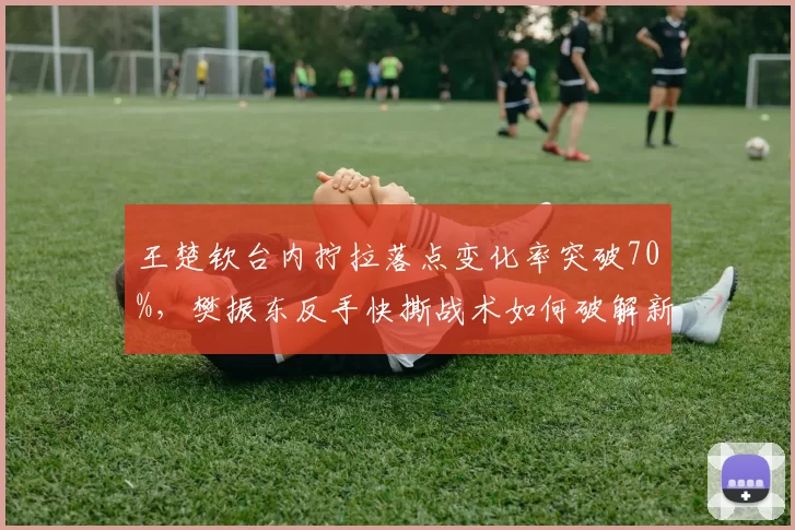 王楚钦台内拧拉落点变化率突破70%，樊振东反手快撕战术如何破解新套路？