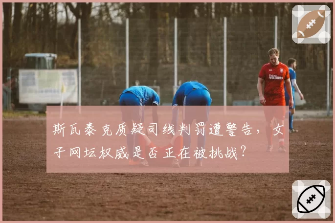 斯瓦泰克质疑司线判罚遭警告，女子网坛权威是否正在被挑战？
