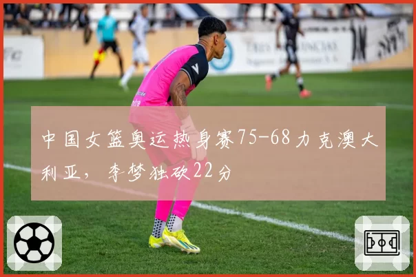 中国女篮奥运热身赛75-68力克澳大利亚，李梦独砍22分