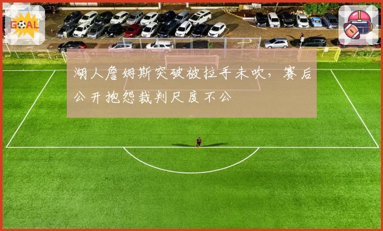 湖人詹姆斯突破被拉手未吹，赛后公开抱怨裁判尺度不公