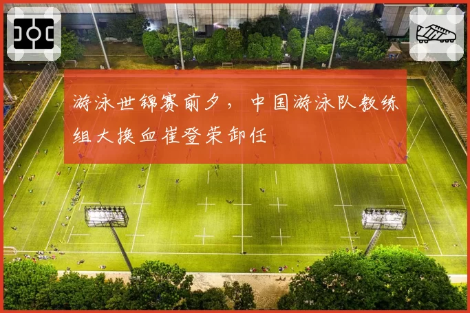游泳世锦赛前夕，中国游泳队教练组大换血崔登荣卸任