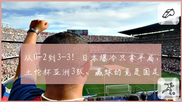 从0-2到3-3！日本爆冷只拿平局，土伦杯亚洲3队，赢球的竟是国足