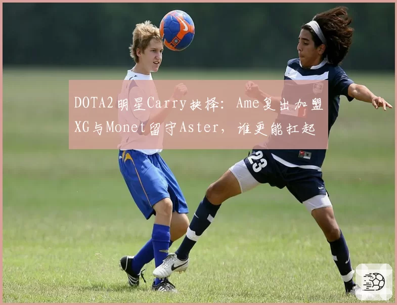 DOTA2明星Carry抉择：Ame复出加盟XG与Monet留守Aster，谁更能扛起CN DOTA大旗？
