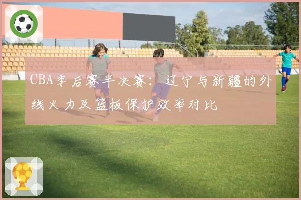 CBA季后赛半决赛：辽宁与新疆的外线火力及篮板保护效率对比