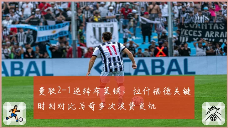 曼联2-1逆转布莱顿，拉什福德关键时刻对比马奇多次浪费良机