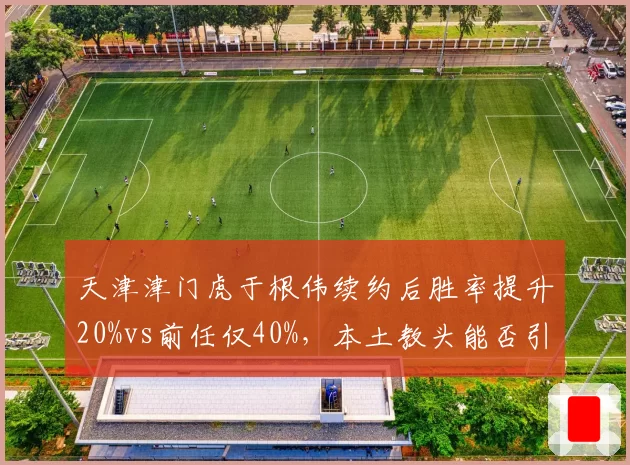天津津门虎于根伟续约后胜率提升20%vs前任仅40%，本土教头能否引领新潮流