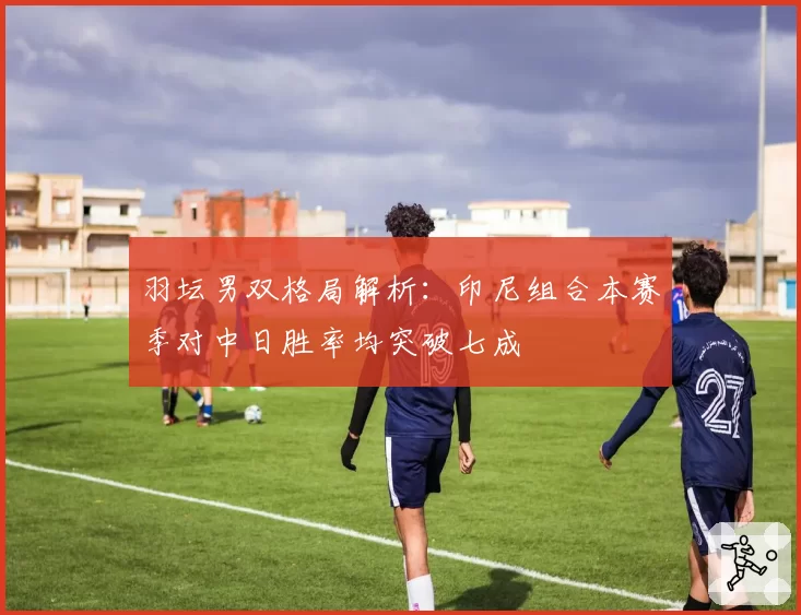 羽坛男双格局解析：印尼组合本赛季对中日胜率均突破七成