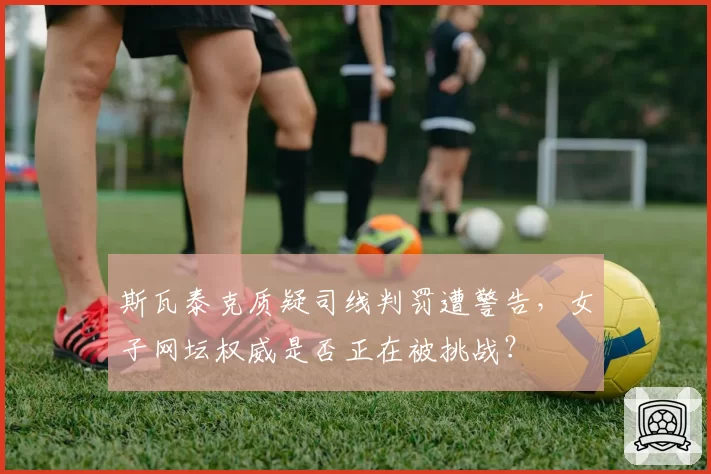 斯瓦泰克质疑司线判罚遭警告，女子网坛权威是否正在被挑战？