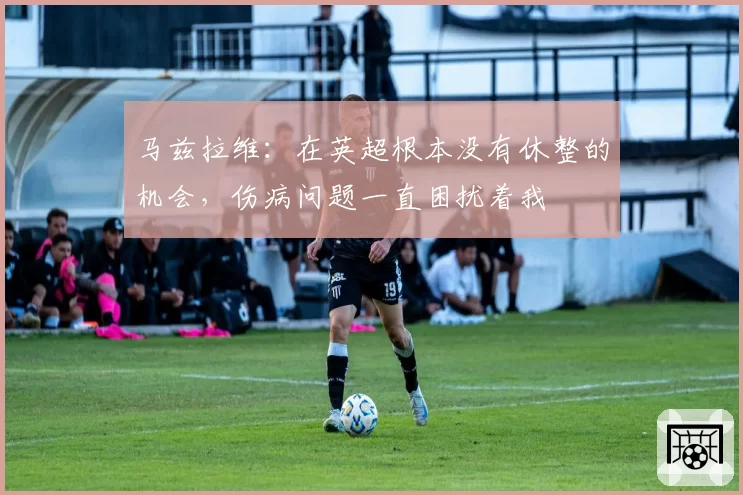 马兹拉维：在英超根本没有休整的机会，伤病问题一直困扰着我