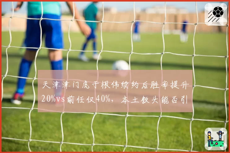 天津津门虎于根伟续约后胜率提升20%vs前任仅40%，本土教头能否引领新潮流