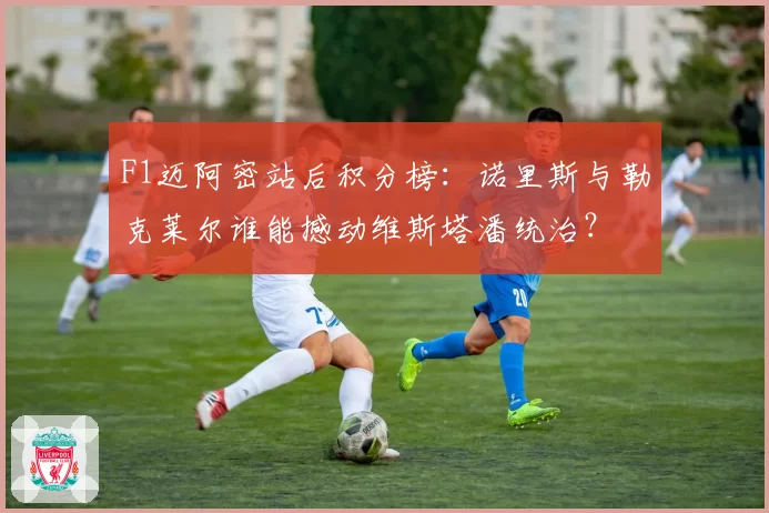 F1迈阿密站后积分榜:诺里斯与勒克莱尔谁能撼动维斯塔潘统治?