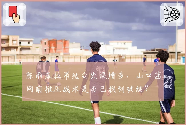 陈雨菲拉吊结合失误增多，山口茜网前推压战术是否已找到破绽？