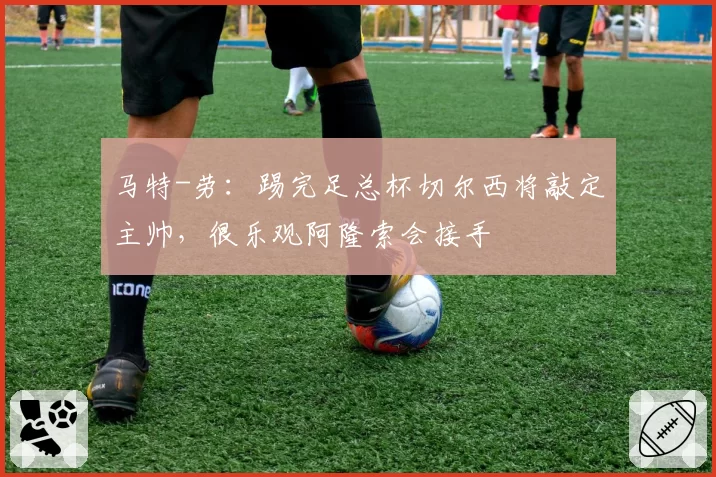 马特-劳：踢完足总杯切尔西将敲定主帅，很乐观阿隆索会接手