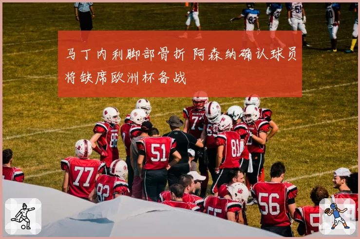 马丁内利脚部骨折 阿森纳确认球员将缺席欧洲杯备战