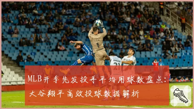 MLB开季先发投手平均用球数盘点:大谷翔平高效投球数据解析