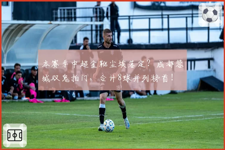 本赛季中超金靴尘埃落定？成都蓉城双鬼拍门，合计8球并列榜首！