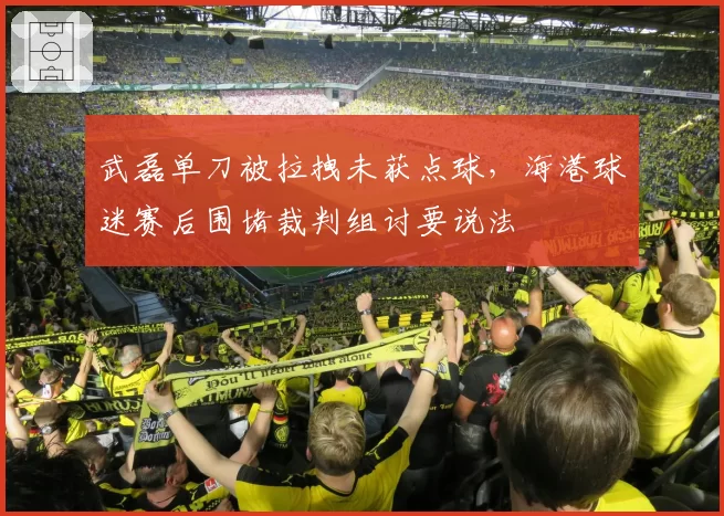 武磊单刀被拉拽未获点球，海港球迷赛后围堵裁判组讨要说法