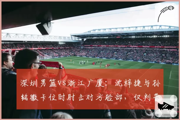 深圳男篮vs浙江广厦：沈梓捷与孙铭徽卡位时肘击对方脸部，仅判普通犯规引不满