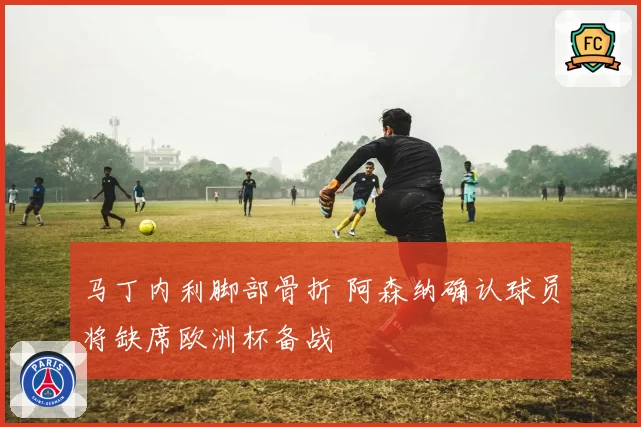 马丁内利脚部骨折 阿森纳确认球员将缺席欧洲杯备战