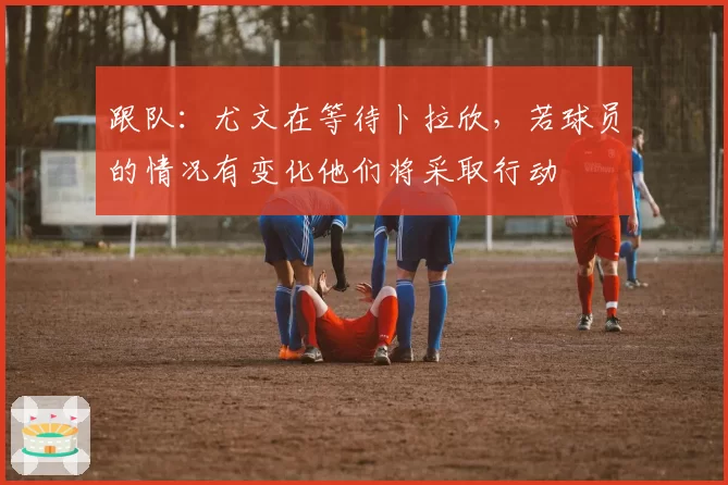 跟队：尤文在等待卜拉欣，若球员的情况有变化他们将采取行动