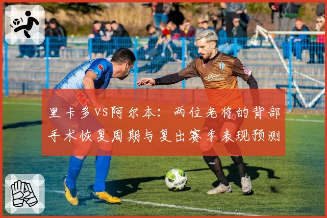 里卡多vs阿尔本：两位老将的背部手术恢复周期与复出赛季表现预测