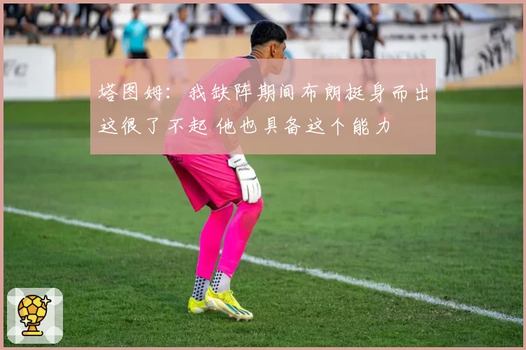 塔图姆:我缺阵期间布朗挺身而出这很了不起 他也具备这个能力