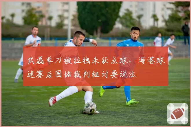 武磊单刀被拉拽未获点球，海港球迷赛后围堵裁判组讨要说法
