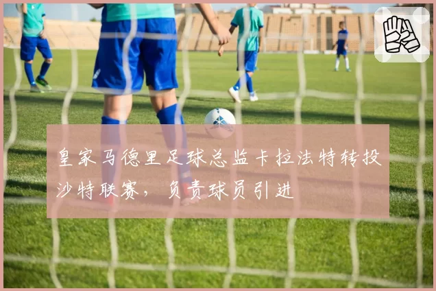 皇家马德里足球总监卡拉法特转投沙特联赛，负责球员引进