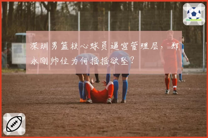 深圳男篮核心球员逼宫管理层，郑永刚帅位为何摇摇欲坠？