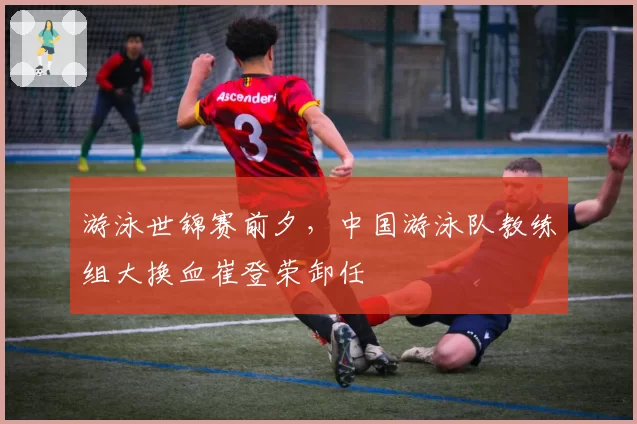 游泳世锦赛前夕，中国游泳队教练组大换血崔登荣卸任