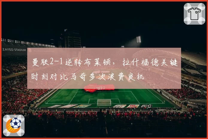 曼联2-1逆转布莱顿，拉什福德关键时刻对比马奇多次浪费良机