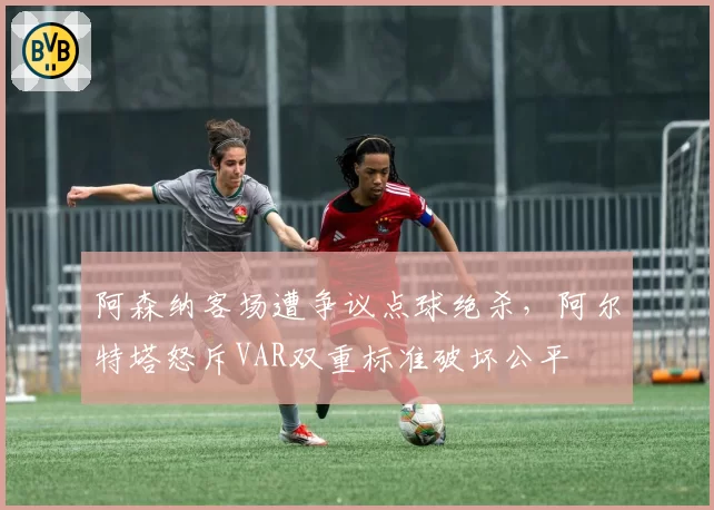 阿森纳客场遭争议点球绝杀，阿尔特塔怒斥VAR双重标准破坏公平